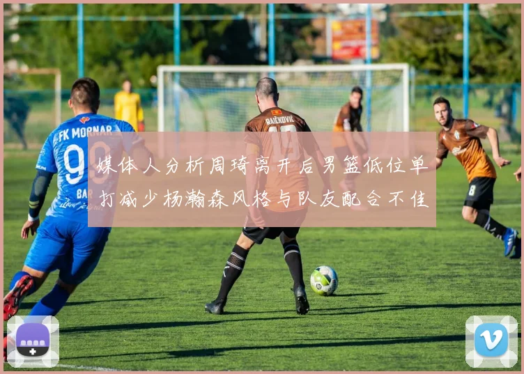 媒体人分析周琦离开后男篮低位单打减少杨瀚森风格与队友配合不佳