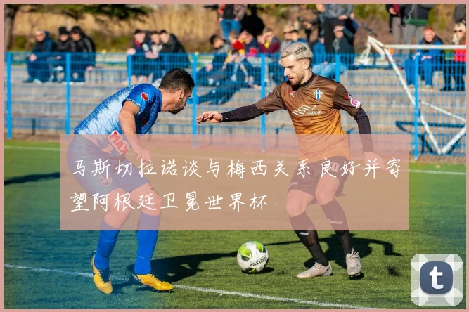 马斯切拉诺谈与梅西关系良好并寄望阿根廷卫冕世界杯
