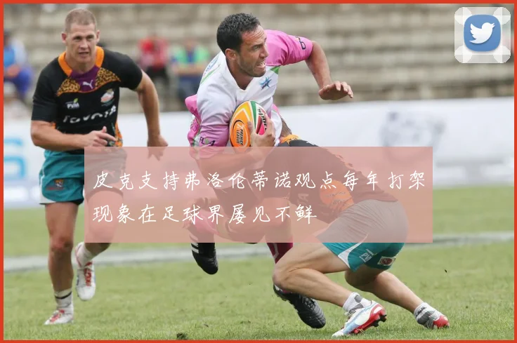 皮克支持弗洛伦蒂诺观点每年打架现象在足球界屡见不鲜