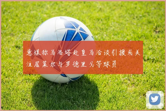 意媒称马洛塔赴皇马洽谈引援或关注居莱尔与罗德里戈等球员