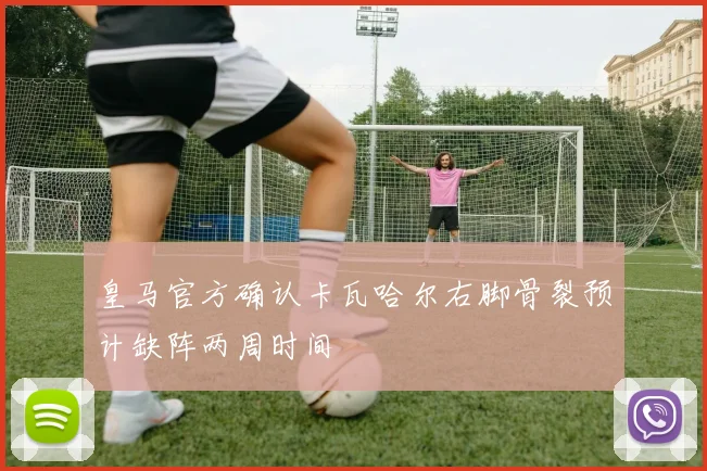 皇马官方确认卡瓦哈尔右脚骨裂预计缺阵两周时间