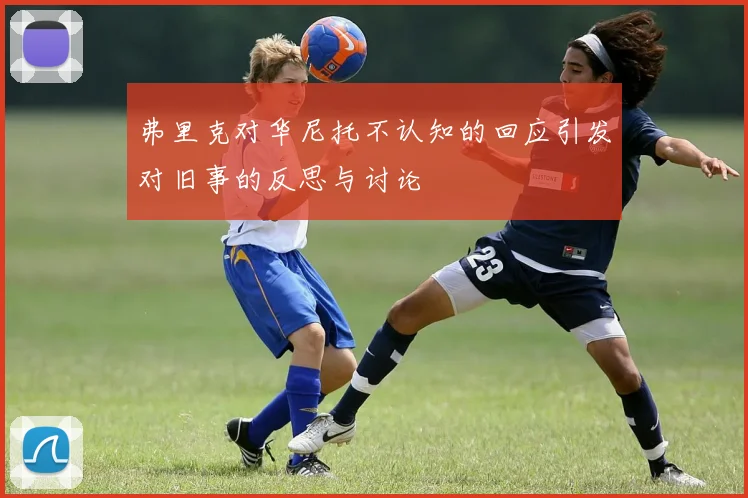 弗里克对华尼托不认知的回应引发对旧事的反思与讨论