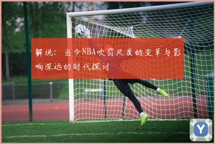 解说：当今NBA吹罚尺度的变革与影响深远的时代探讨