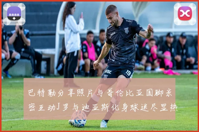 巴特勒分享照片与哥伦比亚国脚亲密互动J罗与迪亚斯化身球迷尽显热情