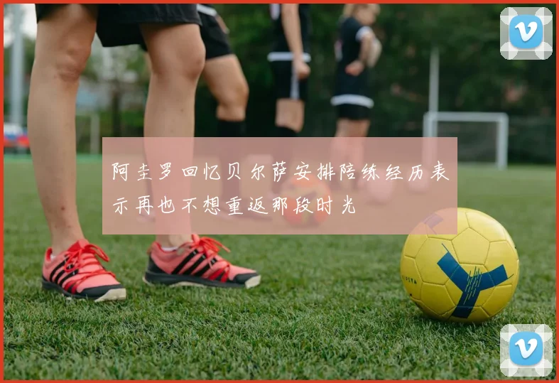 阿圭罗回忆贝尔萨安排陪练经历表示再也不想重返那段时光