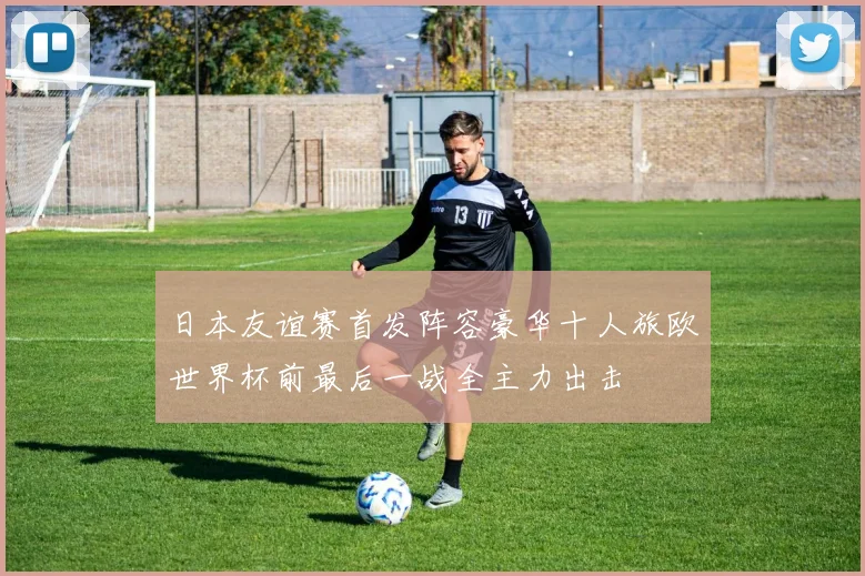 日本友谊赛首发阵容豪华十人旅欧世界杯前最后一战全主力出击